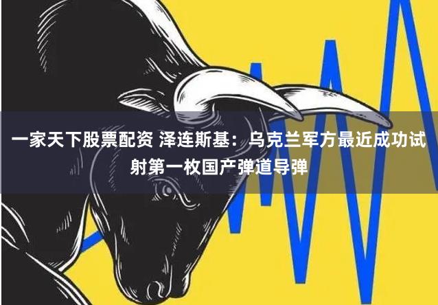 一家天下股票配资 泽连斯基：乌克兰军方最近成功试射第一枚国产弹道导弹