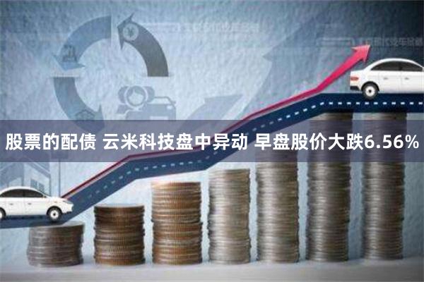 股票的配债 云米科技盘中异动 早盘股价大跌6.56%