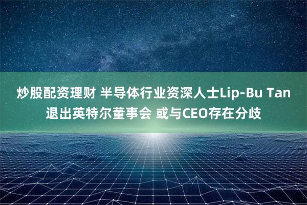 炒股配资理财 半导体行业资深人士Lip-Bu Tan退出英特尔董事会 或与CEO存在分歧