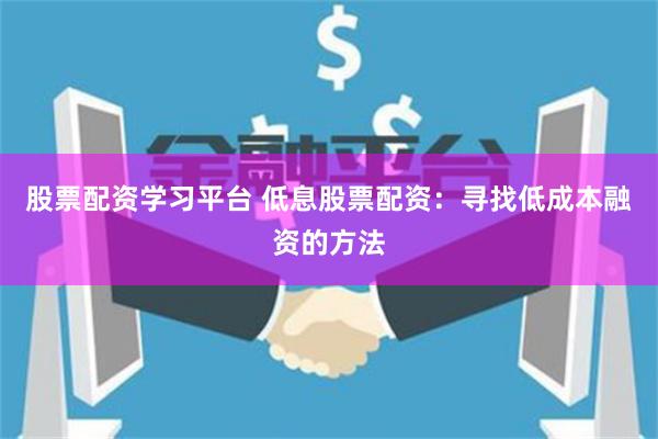 股票配资学习平台 低息股票配资：寻找低成本融资的方法