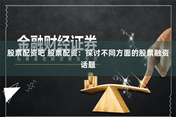 股票配资吧 股票配资：探讨不同方面的股票融资话题