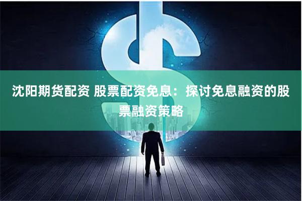 沈阳期货配资 股票配资免息：探讨免息融资的股票融资策略