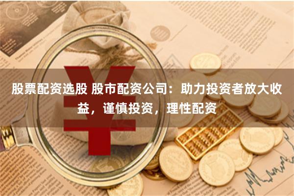 股票配资选股 股市配资公司：助力投资者放大收益，谨慎投资，理性配资