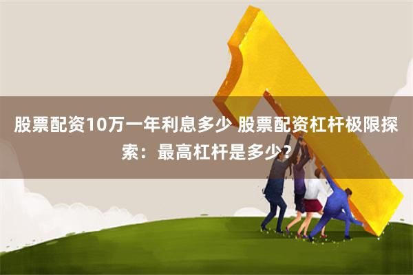 股票配资10万一年利息多少 股票配资杠杆极限探索：最高杠杆是多少？