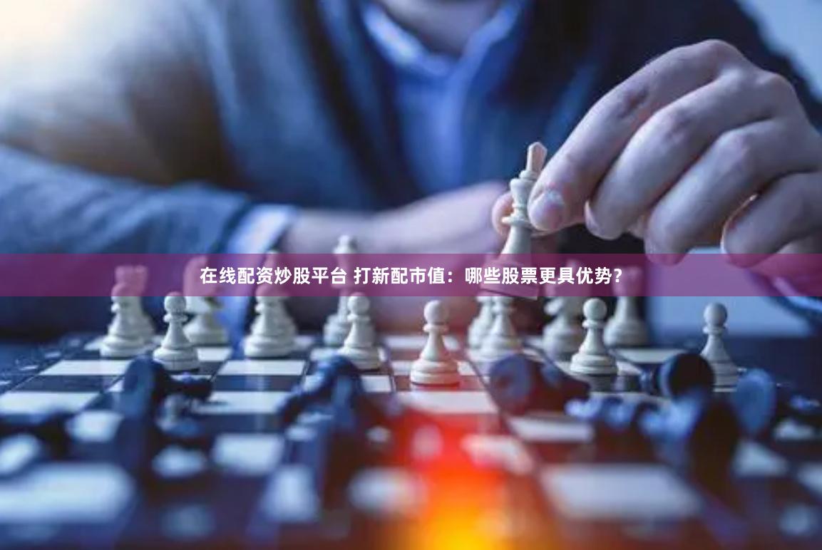 在线配资炒股平台 打新配市值：哪些股票更具优势？