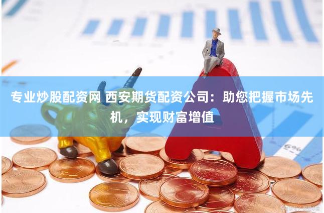 专业炒股配资网 西安期货配资公司：助您把握市场先机，实现财富增值