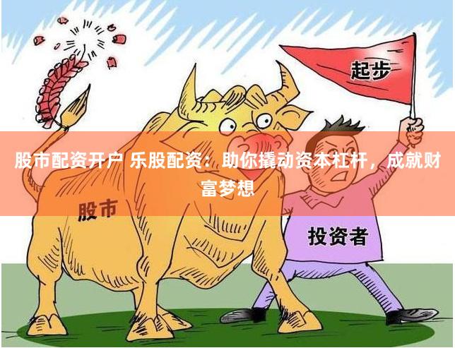 股市配资开户 乐股配资：助你撬动资本杠杆，成就财富梦想
