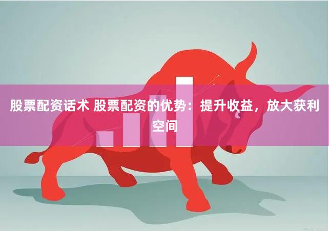 股票配资话术 股票配资的优势：提升收益，放大获利空间