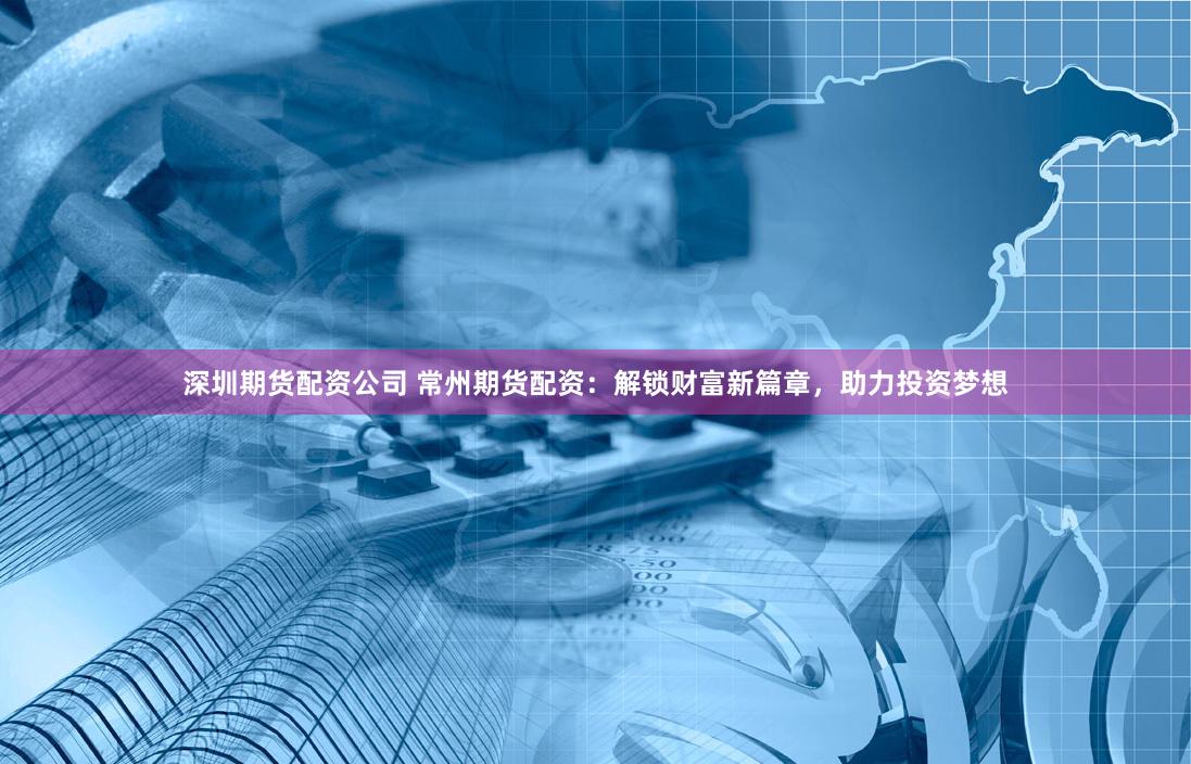 深圳期货配资公司 常州期货配资：解锁财富新篇章，助力投资梦想