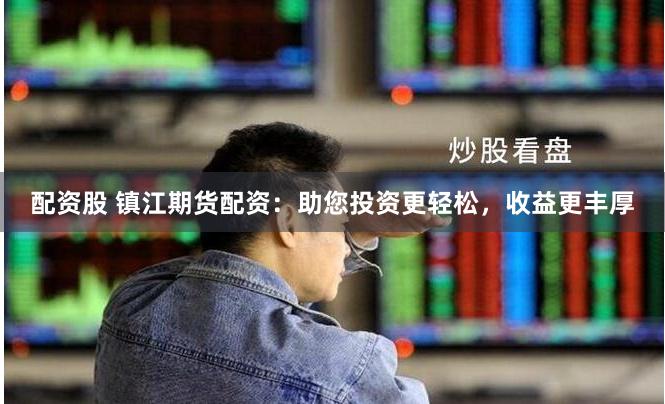 配资股 镇江期货配资：助您投资更轻松，收益更丰厚