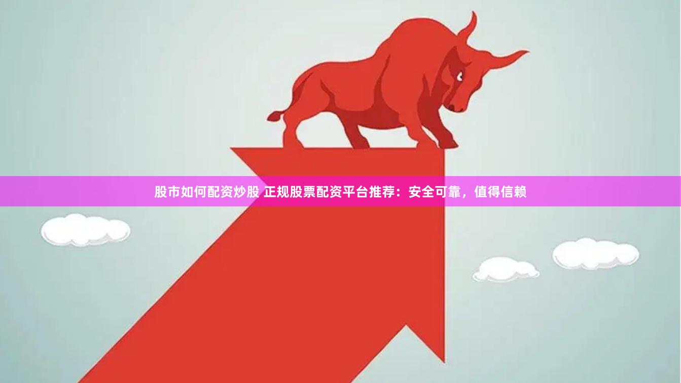 股市如何配资炒股 正规股票配资平台推荐：安全可靠，值得信赖